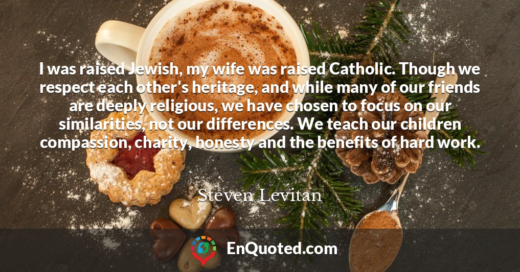 I was raised Jewish, my wife was raised Catholic. Though we respect each other's heritage, and while many of our friends are deeply religious, we have chosen to focus on our similarities, not our differences. We teach our children compassion, charity, honesty and the benefits of hard work.