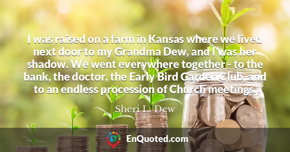 I was raised on a farm in Kansas where we lived next door to my Grandma Dew, and I was her shadow. We went everywhere together - to the bank, the doctor, the Early Bird Garden Club, and to an endless procession of Church meetings.