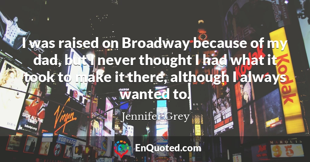 I was raised on Broadway because of my dad, but I never thought I had what it took to make it there, although I always wanted to.