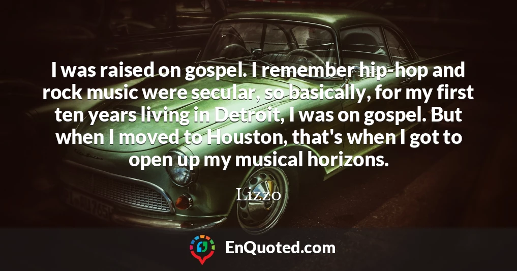 I was raised on gospel. I remember hip-hop and rock music were secular, so basically, for my first ten years living in Detroit, I was on gospel. But when I moved to Houston, that's when I got to open up my musical horizons.