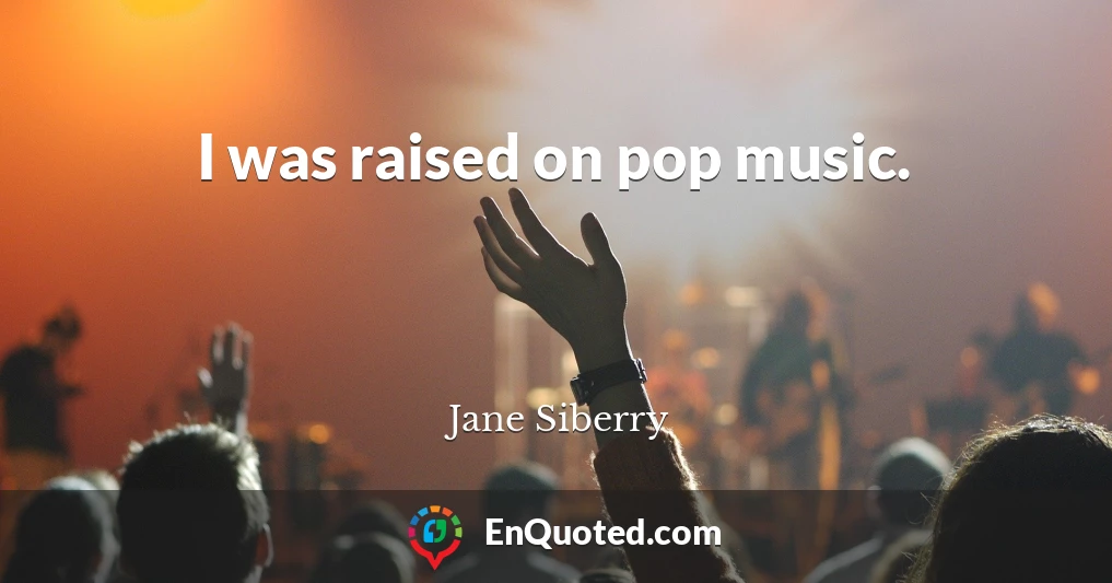 I was raised on pop music.