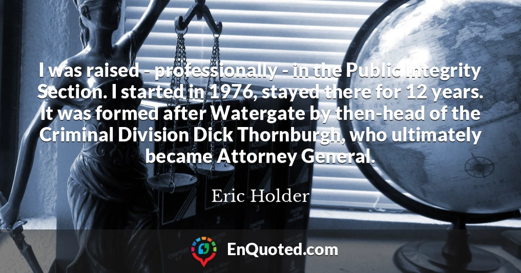 I was raised - professionally - in the Public Integrity Section. I started in 1976, stayed there for 12 years. It was formed after Watergate by then-head of the Criminal Division Dick Thornburgh, who ultimately became Attorney General.