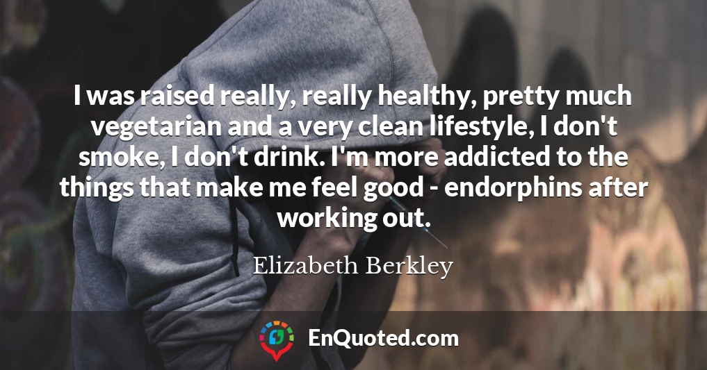 I was raised really, really healthy, pretty much vegetarian and a very clean lifestyle, I don't smoke, I don't drink. I'm more addicted to the things that make me feel good - endorphins after working out.