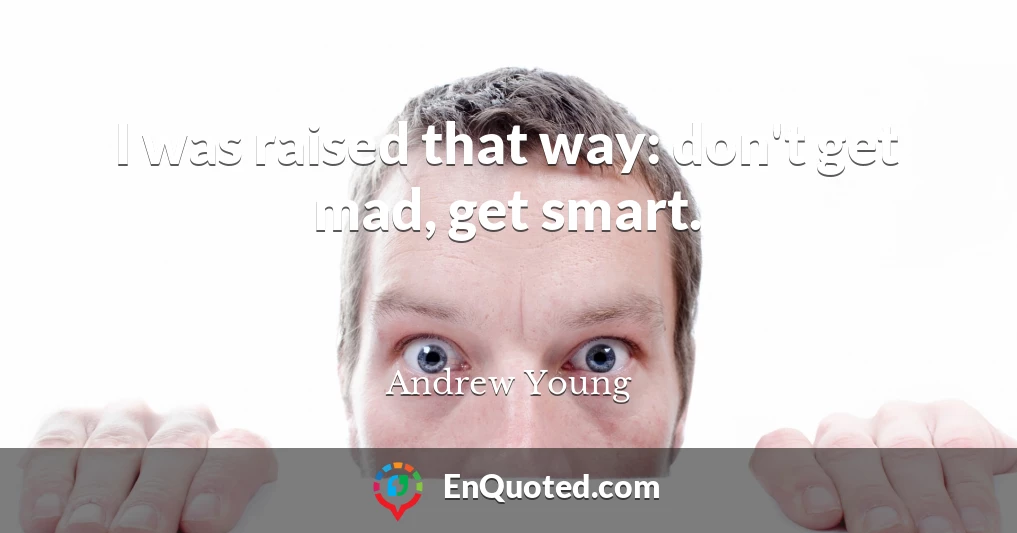 I was raised that way: don't get mad, get smart.