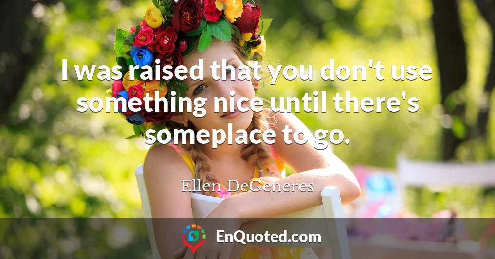 I was raised that you don't use something nice until there's someplace to go.