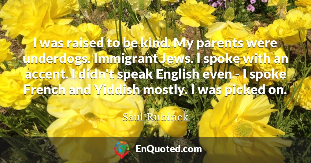I was raised to be kind. My parents were underdogs. Immigrant Jews. I spoke with an accent. I didn't speak English even - I spoke French and Yiddish mostly. I was picked on.