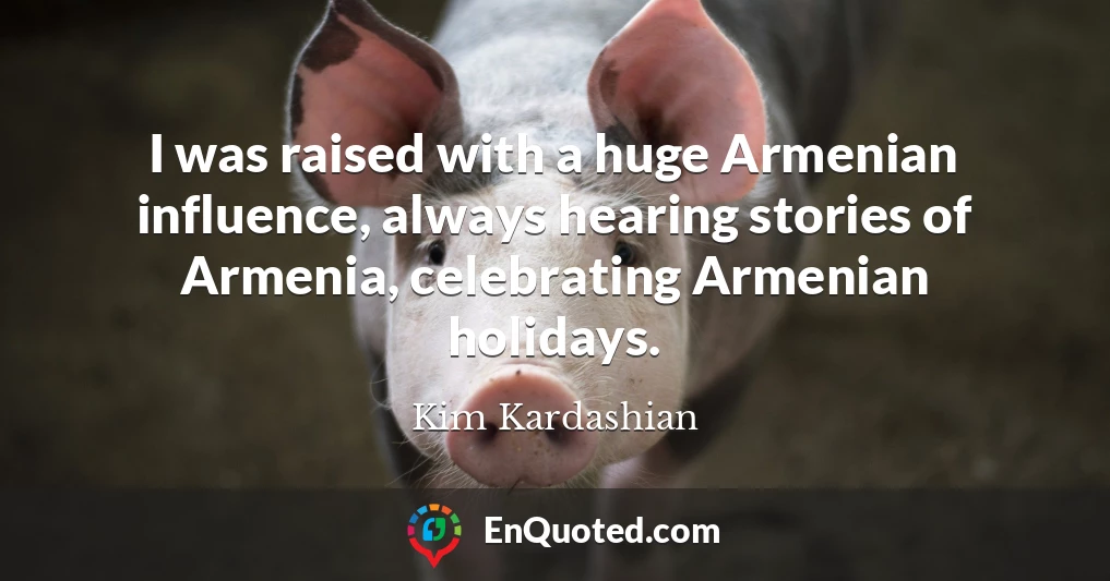 I was raised with a huge Armenian influence, always hearing stories of Armenia, celebrating Armenian holidays.