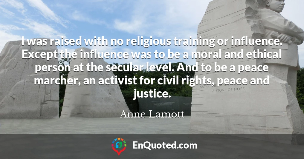 I was raised with no religious training or influence. Except the influence was to be a moral and ethical person at the secular level. And to be a peace marcher, an activist for civil rights, peace and justice.