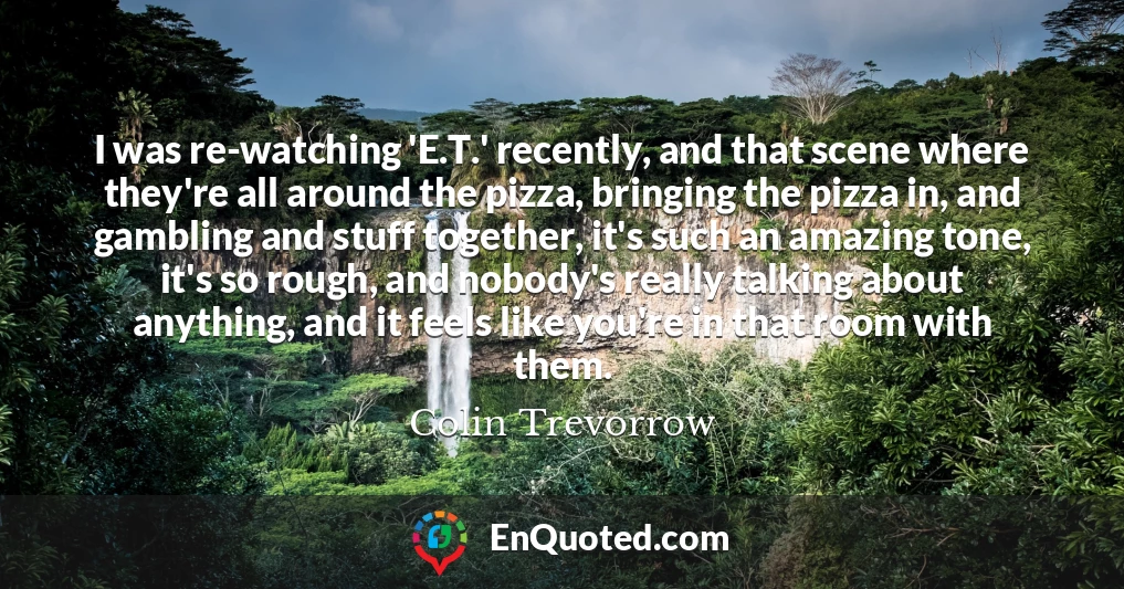 I was re-watching 'E.T.' recently, and that scene where they're all around the pizza, bringing the pizza in, and gambling and stuff together, it's such an amazing tone, it's so rough, and nobody's really talking about anything, and it feels like you're in that room with them.