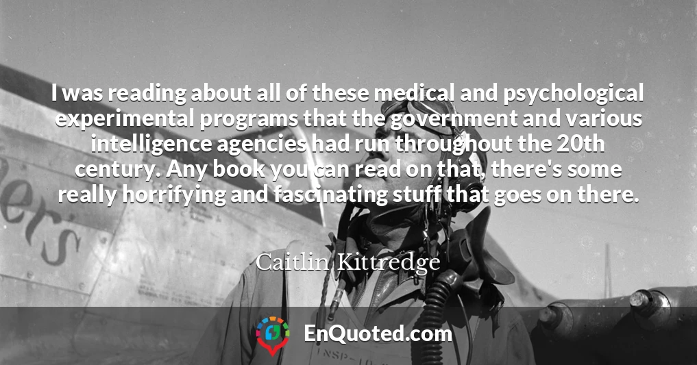 I was reading about all of these medical and psychological experimental programs that the government and various intelligence agencies had run throughout the 20th century. Any book you can read on that, there's some really horrifying and fascinating stuff that goes on there.