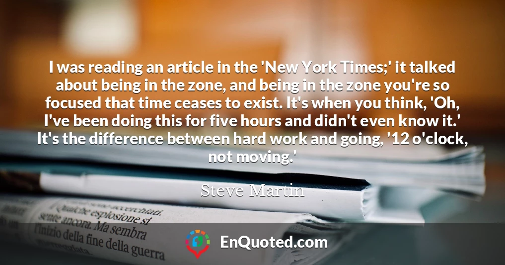 I was reading an article in the 'New York Times;' it talked about being in the zone, and being in the zone you're so focused that time ceases to exist. It's when you think, 'Oh, I've been doing this for five hours and didn't even know it.' It's the difference between hard work and going, '12 o'clock, not moving.'