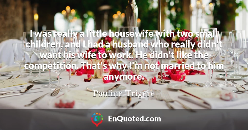 I was really a little housewife with two small children, and I had a husband who really didn't want his wife to work. He didn't like the competition. That's why I'm not married to him anymore.