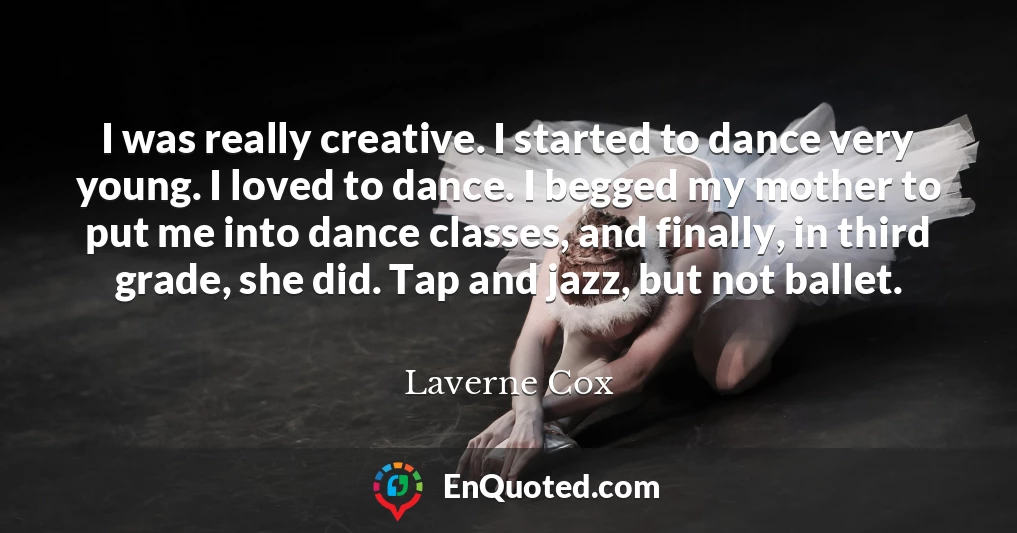 I was really creative. I started to dance very young. I loved to dance. I begged my mother to put me into dance classes, and finally, in third grade, she did. Tap and jazz, but not ballet.