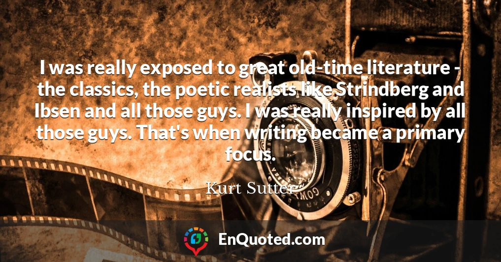 I was really exposed to great old-time literature - the classics, the poetic realists like Strindberg and Ibsen and all those guys. I was really inspired by all those guys. That's when writing became a primary focus.