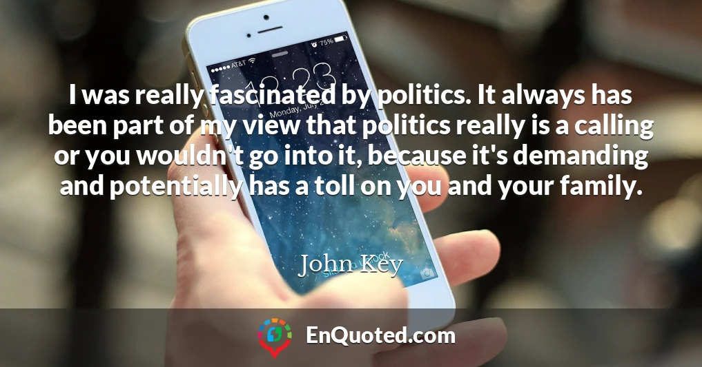 I was really fascinated by politics. It always has been part of my view that politics really is a calling or you wouldn't go into it, because it's demanding and potentially has a toll on you and your family.
