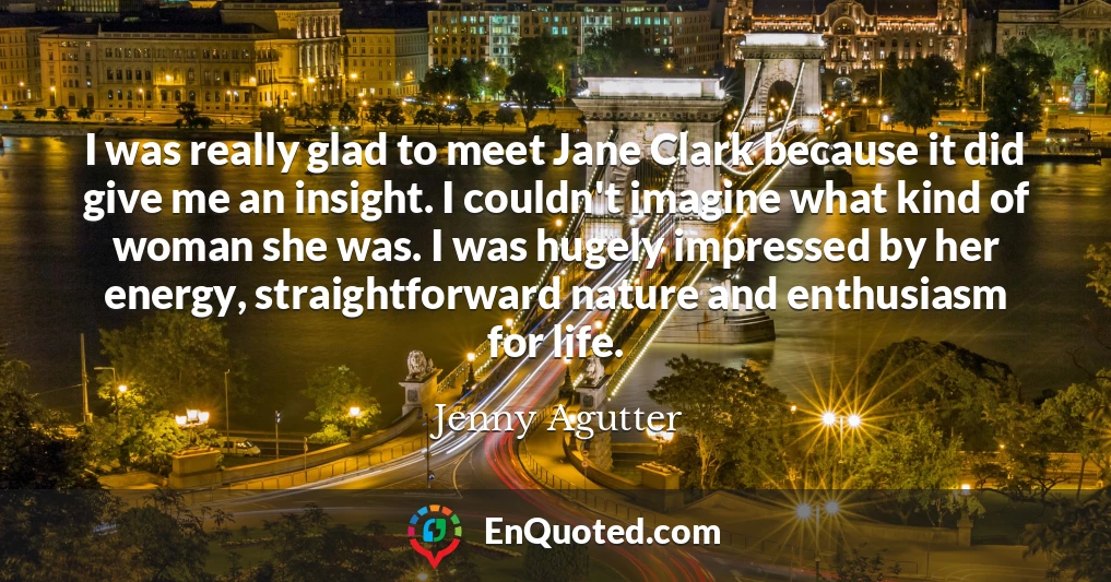 I was really glad to meet Jane Clark because it did give me an insight. I couldn't imagine what kind of woman she was. I was hugely impressed by her energy, straightforward nature and enthusiasm for life.