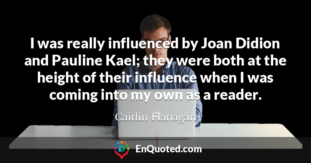 I was really influenced by Joan Didion and Pauline Kael; they were both at the height of their influence when I was coming into my own as a reader.