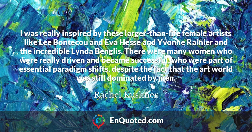 I was really inspired by these larger-than-life female artists like Lee Bontecou and Eva Hesse and Yvonne Rainier and the incredible Lynda Benglis. There were many women who were really driven and became successful, who were part of essential paradigm shifts, despite the fact that the art world was still dominated by men.