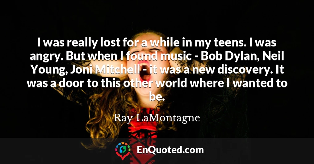 I was really lost for a while in my teens. I was angry. But when I found music - Bob Dylan, Neil Young, Joni Mitchell - it was a new discovery. It was a door to this other world where I wanted to be.