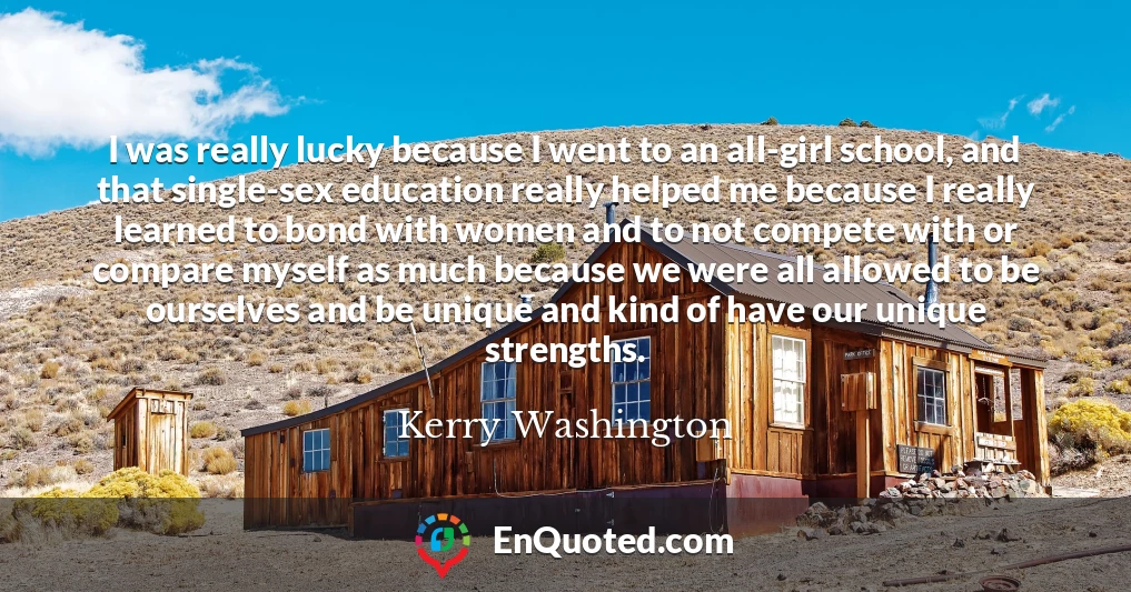 I was really lucky because I went to an all-girl school, and that single-sex education really helped me because I really learned to bond with women and to not compete with or compare myself as much because we were all allowed to be ourselves and be unique and kind of have our unique strengths.