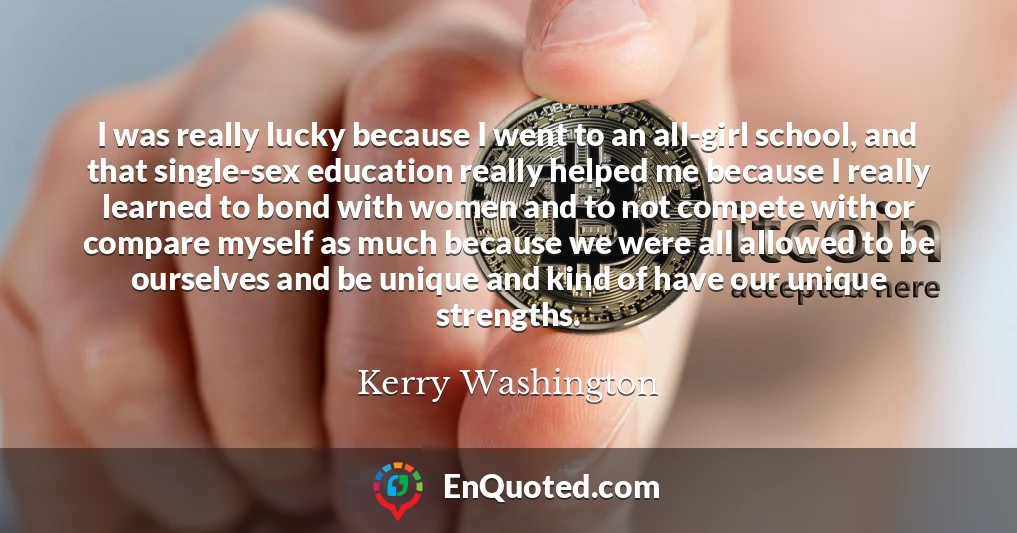 I was really lucky because I went to an all-girl school, and that single-sex education really helped me because I really learned to bond with women and to not compete with or compare myself as much because we were all allowed to be ourselves and be unique and kind of have our unique strengths.