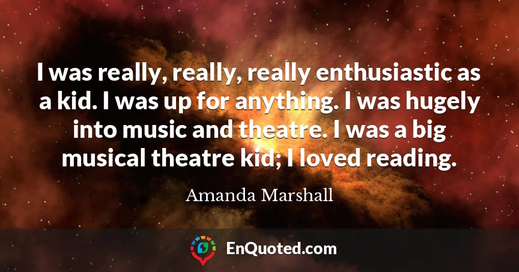 I was really, really, really enthusiastic as a kid. I was up for anything. I was hugely into music and theatre. I was a big musical theatre kid; I loved reading.