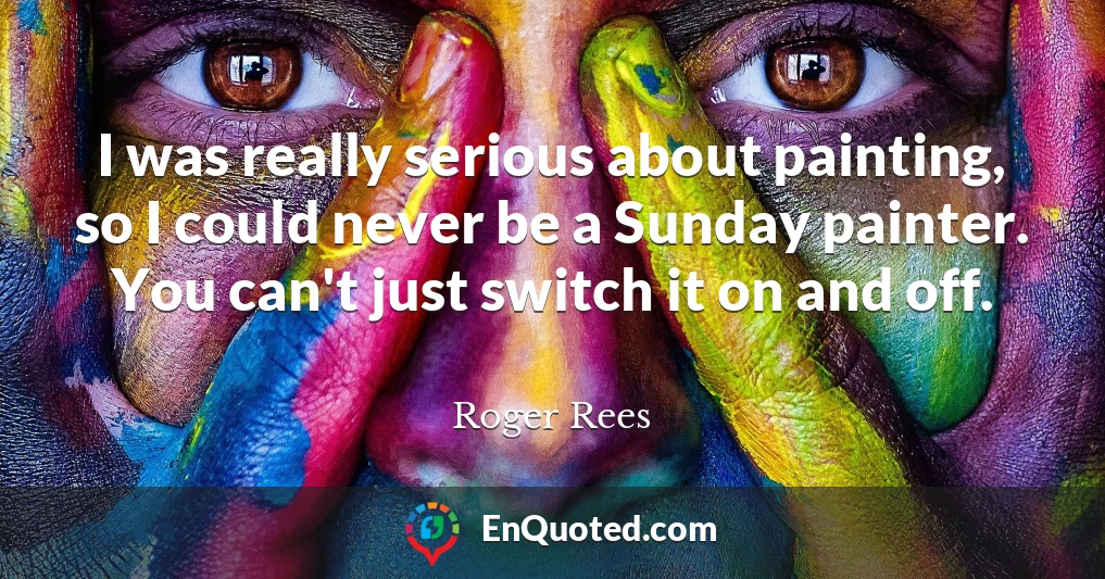 I was really serious about painting, so I could never be a Sunday painter. You can't just switch it on and off.