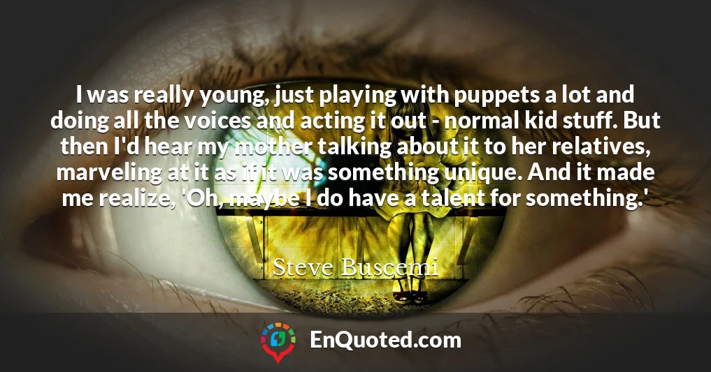 I was really young, just playing with puppets a lot and doing all the voices and acting it out - normal kid stuff. But then I'd hear my mother talking about it to her relatives, marveling at it as if it was something unique. And it made me realize, 'Oh, maybe I do have a talent for something.'