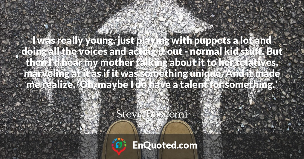 I was really young, just playing with puppets a lot and doing all the voices and acting it out - normal kid stuff. But then I'd hear my mother talking about it to her relatives, marveling at it as if it was something unique. And it made me realize, 'Oh, maybe I do have a talent for something.'