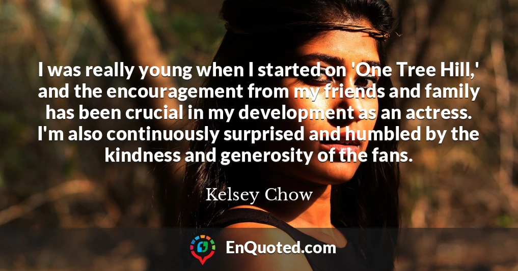 I was really young when I started on 'One Tree Hill,' and the encouragement from my friends and family has been crucial in my development as an actress. I'm also continuously surprised and humbled by the kindness and generosity of the fans.