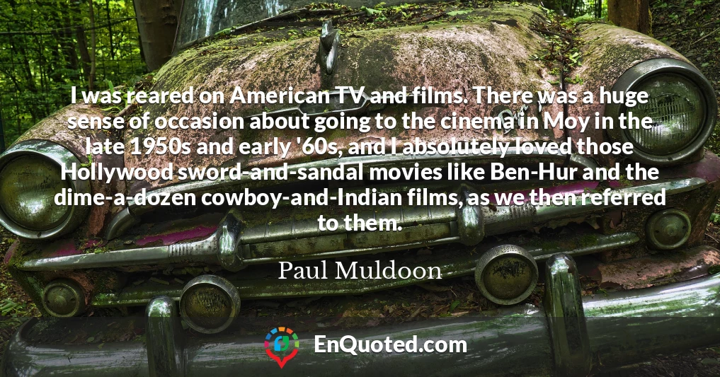 I was reared on American TV and films. There was a huge sense of occasion about going to the cinema in Moy in the late 1950s and early '60s, and I absolutely loved those Hollywood sword-and-sandal movies like Ben-Hur and the dime-a-dozen cowboy-and-Indian films, as we then referred to them.