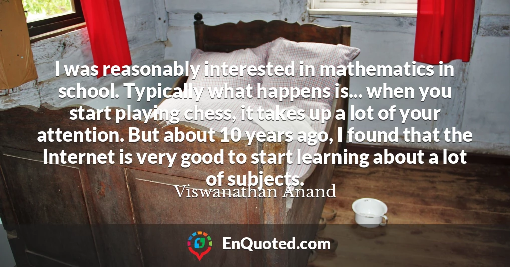 I was reasonably interested in mathematics in school. Typically what happens is... when you start playing chess, it takes up a lot of your attention. But about 10 years ago, I found that the Internet is very good to start learning about a lot of subjects.