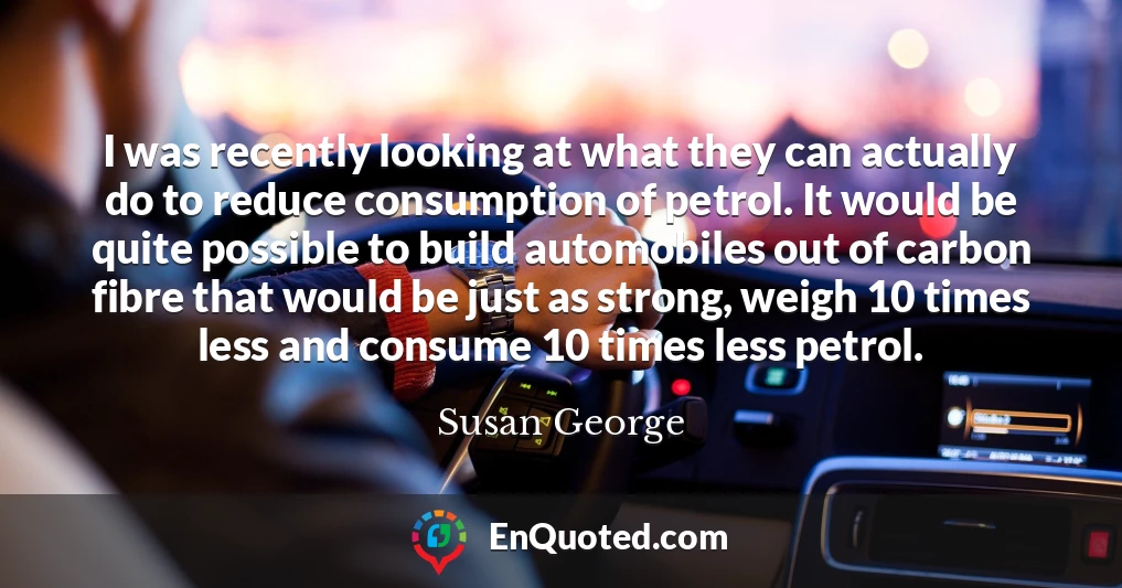 I was recently looking at what they can actually do to reduce consumption of petrol. It would be quite possible to build automobiles out of carbon fibre that would be just as strong, weigh 10 times less and consume 10 times less petrol.