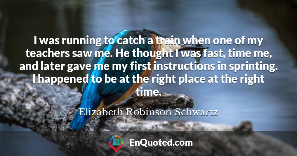 I was running to catch a train when one of my teachers saw me. He thought I was fast, time me, and later gave me my first instructions in sprinting. I happened to be at the right place at the right time.