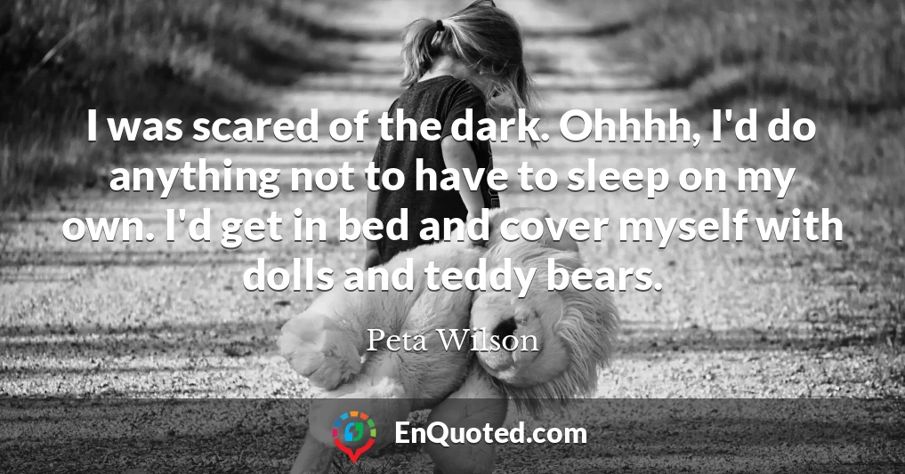 I was scared of the dark. Ohhhh, I'd do anything not to have to sleep on my own. I'd get in bed and cover myself with dolls and teddy bears.