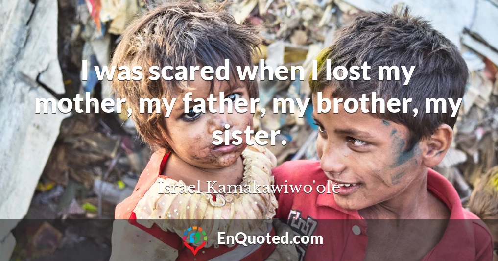 I was scared when I lost my mother, my father, my brother, my sister.