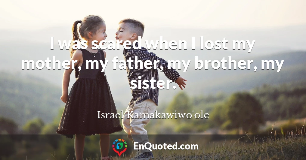 I was scared when I lost my mother, my father, my brother, my sister.