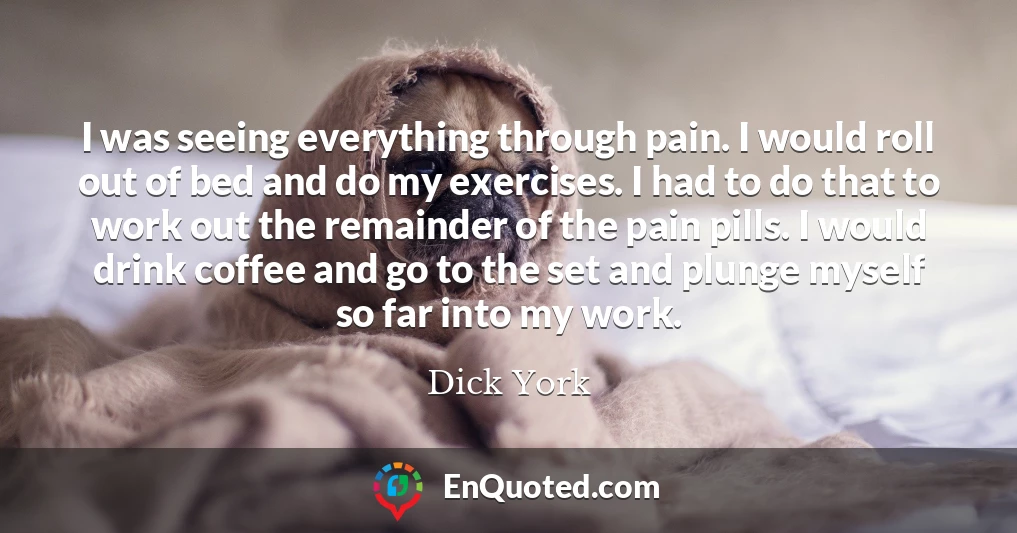 I was seeing everything through pain. I would roll out of bed and do my exercises. I had to do that to work out the remainder of the pain pills. I would drink coffee and go to the set and plunge myself so far into my work.