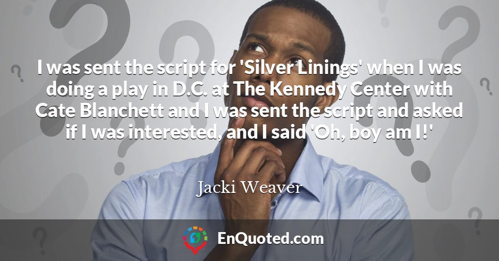 I was sent the script for 'Silver Linings' when I was doing a play in D.C. at The Kennedy Center with Cate Blanchett and I was sent the script and asked if I was interested, and I said 'Oh, boy am I!'