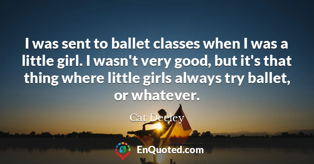 I was sent to ballet classes when I was a little girl. I wasn't very good, but it's that thing where little girls always try ballet, or whatever.