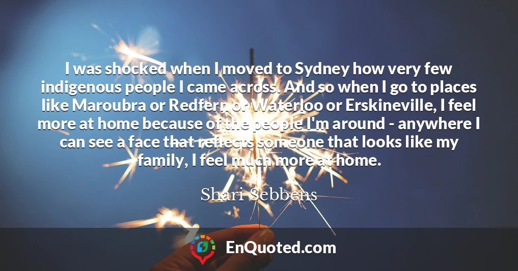 I was shocked when I moved to Sydney how very few indigenous people I came across. And so when I go to places like Maroubra or Redfern or Waterloo or Erskineville, I feel more at home because of the people I'm around - anywhere I can see a face that reflects someone that looks like my family, I feel much more at home.