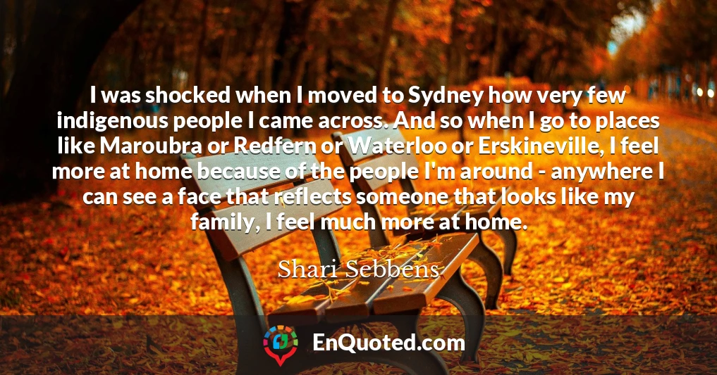 I was shocked when I moved to Sydney how very few indigenous people I came across. And so when I go to places like Maroubra or Redfern or Waterloo or Erskineville, I feel more at home because of the people I'm around - anywhere I can see a face that reflects someone that looks like my family, I feel much more at home.