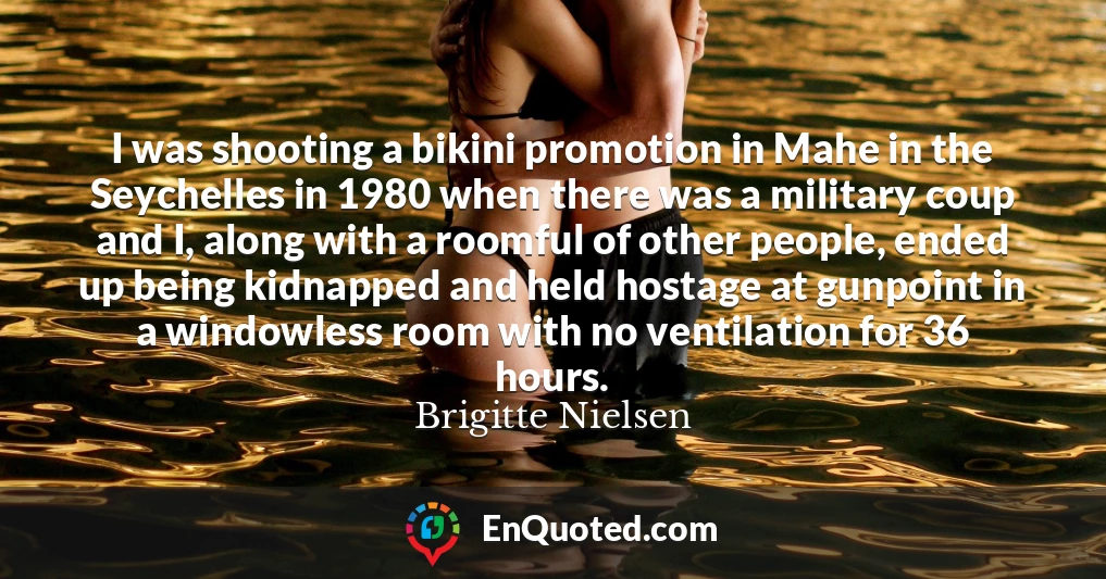 I was shooting a bikini promotion in Mahe in the Seychelles in 1980 when there was a military coup and I, along with a roomful of other people, ended up being kidnapped and held hostage at gunpoint in a windowless room with no ventilation for 36 hours.