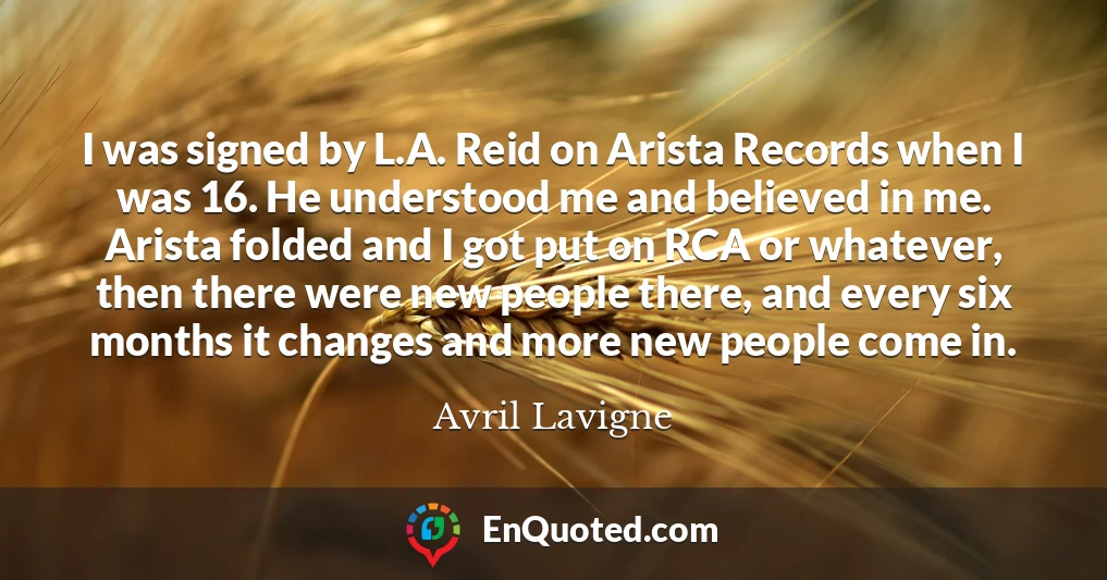I was signed by L.A. Reid on Arista Records when I was 16. He understood me and believed in me. Arista folded and I got put on RCA or whatever, then there were new people there, and every six months it changes and more new people come in.