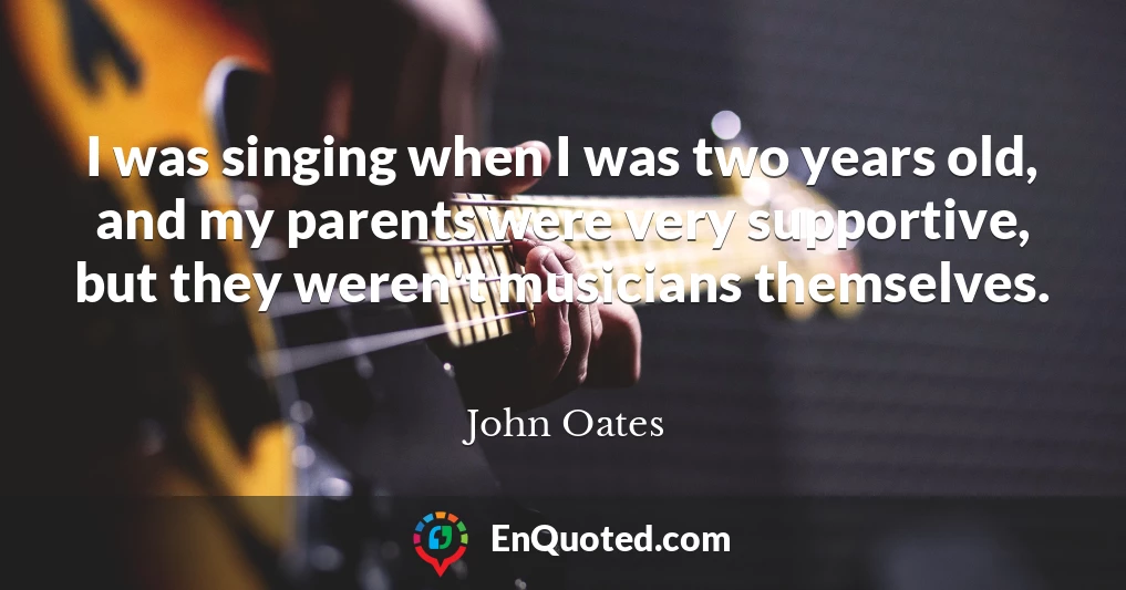 I was singing when I was two years old, and my parents were very supportive, but they weren't musicians themselves.