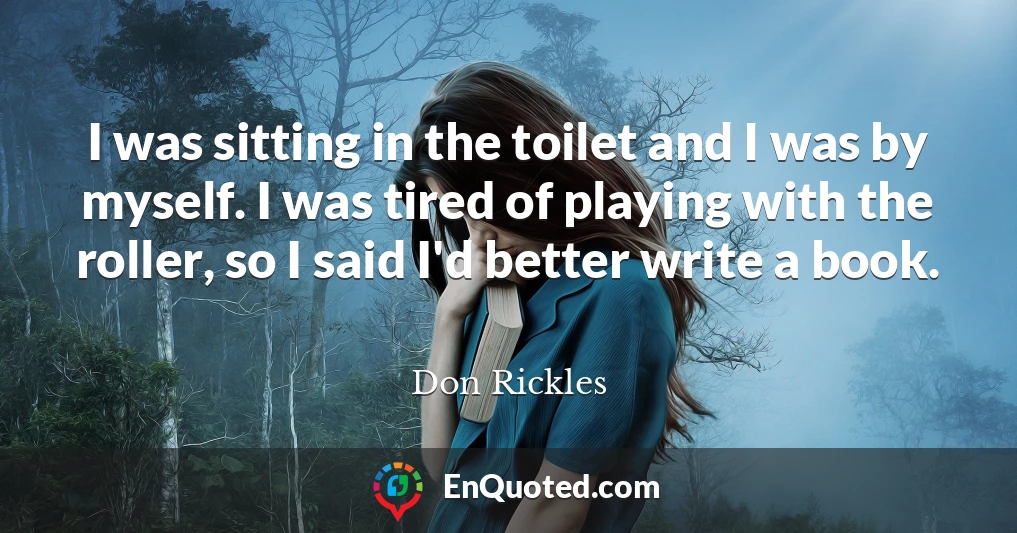 I was sitting in the toilet and I was by myself. I was tired of playing with the roller, so I said I'd better write a book.