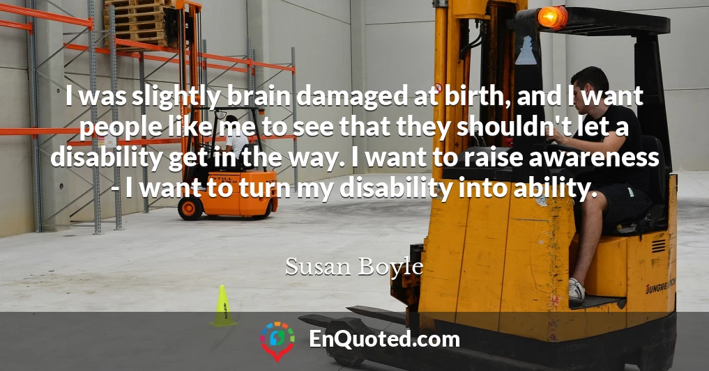 I was slightly brain damaged at birth, and I want people like me to see that they shouldn't let a disability get in the way. I want to raise awareness - I want to turn my disability into ability.