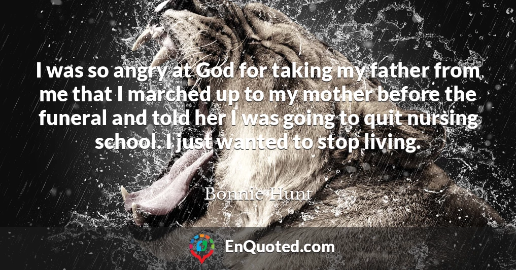 I was so angry at God for taking my father from me that I marched up to my mother before the funeral and told her I was going to quit nursing school. I just wanted to stop living.