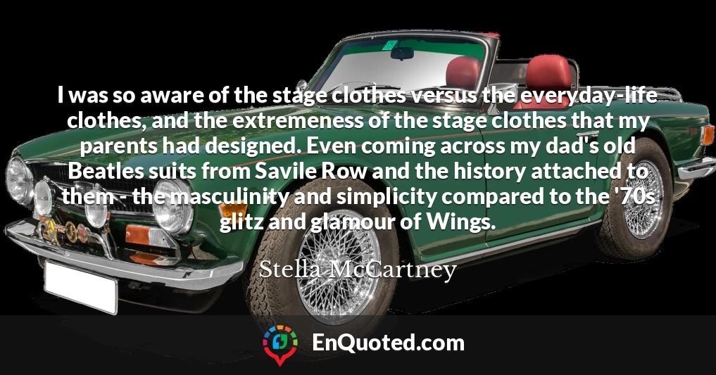 I was so aware of the stage clothes versus the everyday-life clothes, and the extremeness of the stage clothes that my parents had designed. Even coming across my dad's old Beatles suits from Savile Row and the history attached to them - the masculinity and simplicity compared to the '70s glitz and glamour of Wings.