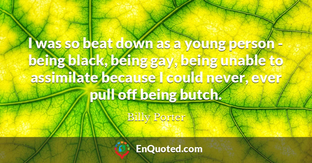 I was so beat down as a young person - being black, being gay, being unable to assimilate because I could never, ever pull off being butch.